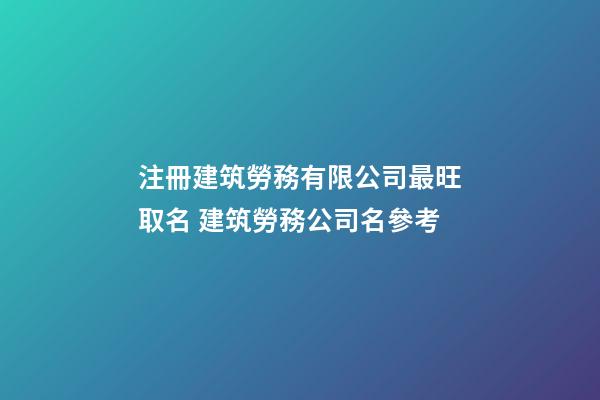 注冊建筑勞務有限公司最旺取名 建筑勞務公司名參考-第1張-公司起名-玄機派
